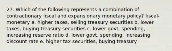 27. Which of the following represents a combination of contractionary fiscal and expansionary monetary policy? fiscal- monetary a. higher taxes, selling treasury securities b. lower taxes, buying treasury securities c. lower govt. spending, increasing reserve ratio d. lower govt. spending, increasing discount rate e. higher tax securities, buying treasury