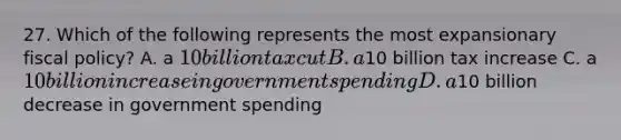 27. Which of the following represents the most expansionary <a href='https://www.questionai.com/knowledge/kPTgdbKdvz-fiscal-policy' class='anchor-knowledge'>fiscal policy</a>? A. a 10 billion tax cut B. a10 billion tax increase C. a 10 billion increase in government spending D. a10 billion decrease in government spending