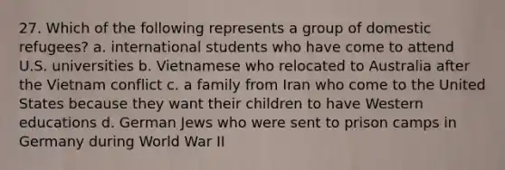 27. Which of the following represents a group of domestic refugees? a. international students who have come to attend U.S. universities b. Vietnamese who relocated to Australia after the Vietnam conflict c. a family from Iran who come to the United States because they want their children to have Western educations d. German Jews who were sent to prison camps in Germany during World War II