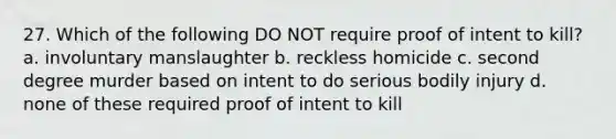 27. Which of the following DO NOT require proof of intent to kill? a. involuntary manslaughter b. reckless homicide c. second degree murder based on intent to do serious bodily injury d. none of these required proof of intent to kill