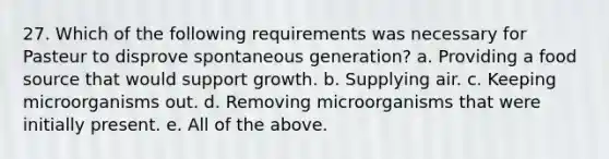 27. Which of the following requirements was necessary for Pasteur to disprove spontaneous generation? a. Providing a food source that would support growth. b. Supplying air. c. Keeping microorganisms out. d. Removing microorganisms that were initially present. e. All of the above.