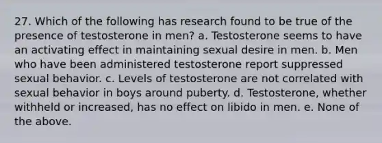 27. Which of the following has research found to be true of the presence of testosterone in men? a. Testosterone seems to have an activating effect in maintaining sexual desire in men. b. Men who have been administered testosterone report suppressed sexual behavior. c. Levels of testosterone are not correlated with sexual behavior in boys around puberty. d. Testosterone, whether withheld or increased, has no effect on libido in men. e. None of the above.