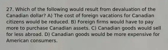 27. Which of the following would result from devaluation of the Canadian dollar? A) The cost of foreign vacations for Canadian citizens would be reduced. B) Foreign firms would have to pay more to purchase Canadian assets. C) Canadian goods would sell for less abroad. D) Canadian goods would be more expensive for American consumers.