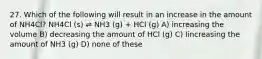 27. Which of the following will result in an increase in the amount of NH4Cl? NH4Cl (s) ⇌ NH3 (g) + HCl (g) A) increasing the volume B) decreasing the amount of HCl (g) C) Iincreasing the amount of NH3 (g) D) none of these