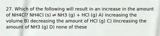 27. Which of the following will result in an increase in the amount of NH4Cl? NH4Cl (s) ⇌ NH3 (g) + HCl (g) A) increasing the volume B) decreasing the amount of HCl (g) C) Iincreasing the amount of NH3 (g) D) none of these