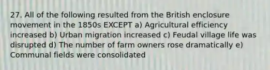 27. All of the following resulted from the British enclosure movement in the 1850s EXCEPT a) Agricultural efficiency increased b) Urban migration increased c) Feudal village life was disrupted d) The number of farm owners rose dramatically e) Communal fields were consolidated