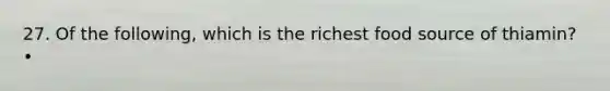 27. Of the following, which is the richest food source of thiamin? •