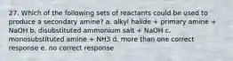 27. Which of the following sets of reactants could be used to produce a secondary amine? a. alkyl halide + primary amine + NaOH b. disubstituted ammonium salt + NaOH c. monosubstituted amine + NH3 d. more than one correct response e. no correct response