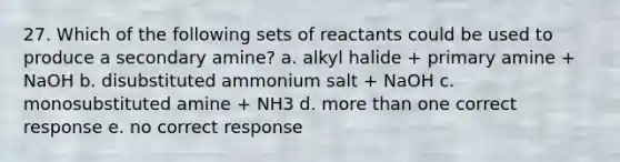 27. Which of the following sets of reactants could be used to produce a secondary amine? a. alkyl halide + primary amine + NaOH b. disubstituted ammonium salt + NaOH c. monosubstituted amine + NH3 d. <a href='https://www.questionai.com/knowledge/keWHlEPx42-more-than' class='anchor-knowledge'>more than</a> one correct response e. no correct response