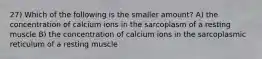 27) Which of the following is the smaller amount? A) the concentration of calcium ions in the sarcoplasm of a resting muscle B) the concentration of calcium ions in the sarcoplasmic reticulum of a resting muscle