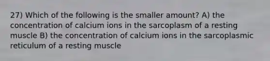 27) Which of the following is the smaller amount? A) the concentration of calcium ions in the sarcoplasm of a resting muscle B) the concentration of calcium ions in the sarcoplasmic reticulum of a resting muscle