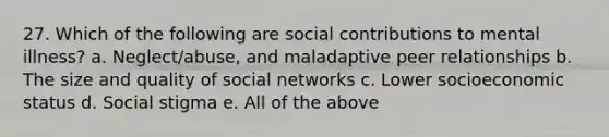 27. Which of the following are social contributions to mental illness? a. Neglect/abuse, and maladaptive peer relationships b. The size and quality of social networks c. Lower socioeconomic status d. Social stigma e. All of the above