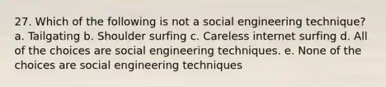 27. Which of the following is not a social engineering technique? a. Tailgating b. Shoulder surfing c. Careless internet surfing d. All of the choices are social engineering techniques. e. None of the choices are social engineering techniques