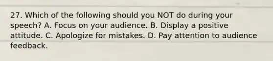 27. Which of the following should you NOT do during your speech? A. Focus on your audience. B. Display a positive attitude. C. Apologize for mistakes. D. Pay attention to audience feedback.