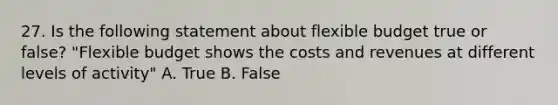 27. Is the following statement about flexible budget true or false? "Flexible budget shows the costs and revenues at different levels of activity" A. True B. False