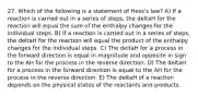 27. Which of the following is a statement of Hess's law? A) If a reaction is carried out in a series of steps, the deltaH for the reaction will equal the sum of the enthalpy changes for the individual steps. B) If a reaction is carried out in a series of steps, the deltaH for the reaction will equal the product of the enthalpy changes for the individual steps. C) The deltaH for a process in the forward direction is equal in magnitude and opposite in sign to the AH for the process in the reverse direction. D) The deltaH for a process in the forward direction is equal to the AH for the process in the reverse direction. E) The deltaH of a reaction depends on the physical states of the reactants and products.