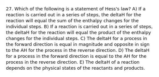 27. Which of the following is a statement of Hess's law? A) If a reaction is carried out in a series of steps, the deltaH for the reaction will equal the sum of the enthalpy changes for the individual steps. B) If a reaction is carried out in a series of steps, the deltaH for the reaction will equal the product of the enthalpy changes for the individual steps. C) The deltaH for a process in the forward direction is equal in magnitude and opposite in sign to the AH for the process in the reverse direction. D) The deltaH for a process in the forward direction is equal to the AH for the process in the reverse direction. E) The deltaH of a reaction depends on the physical states of the reactants and products.