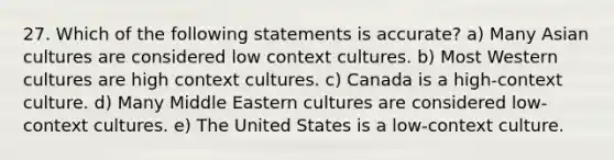 27. Which of the following statements is accurate? a) Many Asian cultures are considered low context cultures. b) Most Western cultures are high context cultures. c) Canada is a high-context culture. d) Many Middle Eastern cultures are considered low-context cultures. e) The United States is a low-context culture.