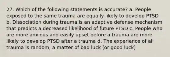 27. Which of the following statements is accurate? a. People exposed to the same trauma are equally likely to develop PTSD b. Dissociation during trauma is an adaptive defense mechanism that predicts a decreased likelihood of future PTSD c. People who are more anxious and easily upset before a trauma are more likely to develop PTSD after a trauma d. The experience of all trauma is random, a matter of bad luck (or good luck)