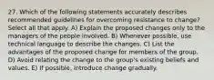 27. Which of the following statements accurately describes recommended guidelines for overcoming resistance to change? Select all that apply. A) Explain the proposed changes only to the managers of the people involved. B) Whenever possible, use technical language to describe the changes. C) List the advantages of the proposed change for members of the group. D) Avoid relating the change to the group's existing beliefs and values. E) If possible, introduce change gradually.