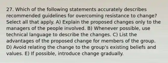 27. Which of the following statements accurately describes recommended guidelines for overcoming resistance to change? Select all that apply. A) Explain the proposed changes only to the managers of the people involved. B) Whenever possible, use technical language to describe the changes. C) List the advantages of the proposed change for members of the group. D) Avoid relating the change to the group's existing beliefs and values. E) If possible, introduce change gradually.