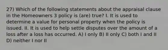 27) Which of the following statements about the appraisal clause in the Homeowners 3 policy is (are) true? I. It is used to determine a value for personal property when the policy is issued. II. It is used to help settle disputes over the amount of a loss after a loss has occurred. A) I only B) II only C) both I and II D) neither I nor II