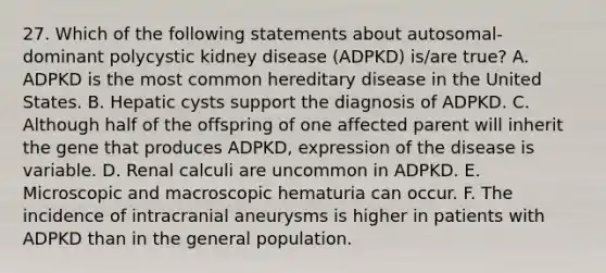 27. Which of the following statements about autosomal-dominant polycystic kidney disease (ADPKD) is/are true? A. ADPKD is the most common hereditary disease in the United States. B. Hepatic cysts support the diagnosis of ADPKD. C. Although half of the offspring of one affected parent will inherit the gene that produces ADPKD, expression of the disease is variable. D. Renal calculi are uncommon in ADPKD. E. Microscopic and macroscopic hematuria can occur. F. The incidence of intracranial aneurysms is higher in patients with ADPKD than in the general population.