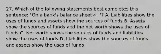 27. Which of the following statements best completes this sentence: "On a bank's balance sheet¼. "? A. Liabilities show the uses of funds and assets show the sources of funds B. Assets show the sources of funds and the net worth shows the uses of funds C. Net worth shows the sources of funds and liabilities show the uses of funds D. Liabilities show the sources of funds and assets show the uses of funds