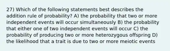 27) Which of the following statements best describes the addition rule of probability? A) the probability that two or more independent events will occur simultaneously B) the probability that either one of two independent events will occur C) the probability of producing two or more heterozygous offspring D) the likelihood that a trait is due to two or more meiotic events