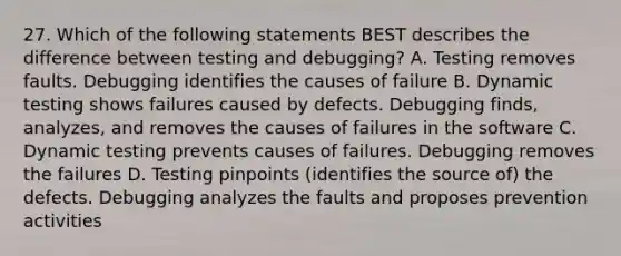 27. Which of the following statements BEST describes the difference between testing and debugging? A. Testing removes faults. Debugging identifies the causes of failure B. Dynamic testing shows failures caused by defects. Debugging finds, analyzes, and removes the causes of failures in the software C. Dynamic testing prevents causes of failures. Debugging removes the failures D. Testing pinpoints (identifies the source of) the defects. Debugging analyzes the faults and proposes prevention activities