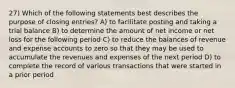 27) Which of the following statements best describes the purpose of closing entries? A) to facilitate posting and taking a trial balance B) to determine the amount of net income or net loss for the following period C) to reduce the balances of revenue and expense accounts to zero so that they may be used to accumulate the revenues and expenses of the next period D) to complete the record of various transactions that were started in a prior period