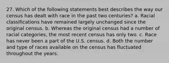 27. Which of the following statements best describes the way our census has dealt with race in the past two centuries? a. Racial classifications have remained largely unchanged since the original census. b. Whereas the original census had a number of racial categories, the most recent census has only two. c. Race has never been a part of the U.S. census. d. Both the number and type of races available on the census has fluctuated throughout the years.