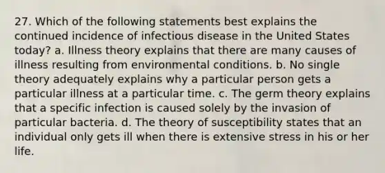 27. Which of the following statements best explains the continued incidence of infectious disease in the United States today? a. Illness theory explains that there are many causes of illness resulting from environmental conditions. b. No single theory adequately explains why a particular person gets a particular illness at a particular time. c. The germ theory explains that a specific infection is caused solely by the invasion of particular bacteria. d. The theory of susceptibility states that an individual only gets ill when there is extensive stress in his or her life.