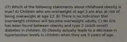 27) Which of the following statements about childhood obesity is true? A) Children who are overweight at age 3 are also at risk of being overweight at age 12. B) There is no indication that overweight children will become overweight adults. C) No link has been found between obesity and type 2 (adult-onset) diabetes in children. D) Obesity actually leads to a decrease in hypertension levels in children when they are 5 years of age.