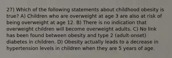 27) Which of the following statements about childhood obesity is true? A) Children who are overweight at age 3 are also at risk of being overweight at age 12. B) There is no indication that overweight children will become overweight adults. C) No link has been found between obesity and type 2 (adult-onset) diabetes in children. D) Obesity actually leads to a decrease in hypertension levels in children when they are 5 years of age.