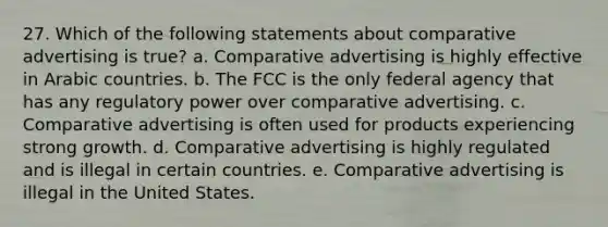 27. Which of the following statements about comparative advertising is true? a. Comparative advertising is highly effective in Arabic countries. b. The FCC is the only federal agency that has any regulatory power over comparative advertising. c. Comparative advertising is often used for products experiencing strong growth. d. Comparative advertising is highly regulated and is illegal in certain countries. e. Comparative advertising is illegal in the United States.