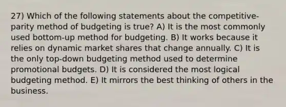 27) Which of the following statements about the competitive-parity method of budgeting is true? A) It is the most commonly used bottom-up method for budgeting. B) It works because it relies on dynamic market shares that change annually. C) It is the only top-down budgeting method used to determine promotional budgets. D) It is considered the most logical budgeting method. E) It mirrors the best thinking of others in the business.