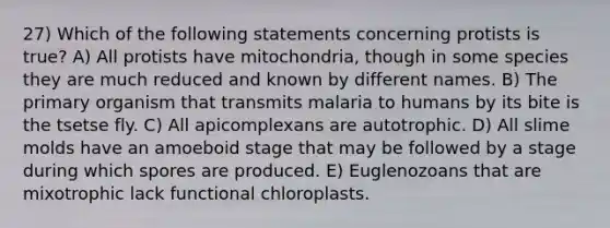 27) Which of the following statements concerning protists is true? A) All protists have mitochondria, though in some species they are much reduced and known by different names. B) The primary organism that transmits malaria to humans by its bite is the tsetse fly. C) All apicomplexans are autotrophic. D) All <a href='https://www.questionai.com/knowledge/kHvmUbfxIK-slime-molds' class='anchor-knowledge'>slime molds</a> have an amoeboid stage that may be followed by a stage during which spores are produced. E) Euglenozoans that are mixotrophic lack functional chloroplasts.