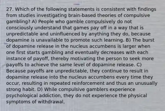 27. Which of the following statements is consistent with findings from studies investigating brain-based theories of compulsive gambling? A) People who gamble compulsively do not consciously understand that games pay off in a way that is unpredictable and uninfluenced by anything they do, because dopamine is unavailable to promote such learning. B) The burst of dopamine release in the nucleus accumbens is larger when one first starts gambling and eventually decreases with each instance of payoff, thereby motivating the person to seek more payoffs to achieve the same level of dopamine release. C) Because payoffs are unpredictable, they continue to result in dopamine release into the nucleus accumbens every time they occur, resulting in repeated reinforcement and thus an unusually strong habit. D) While compulsive gamblers experience psychological addiction, they do not experience the physical symptoms of withdrawal,