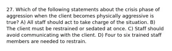 27. Which of the following statements about the crisis phase of aggression when the client becomes physically aggressive is true? A) All staff should act to take charge of the situation. B) The client must be restrained or sedated at once. C) Staff should avoid communicating with the client. D) Four to six trained staff members are needed to restrain.