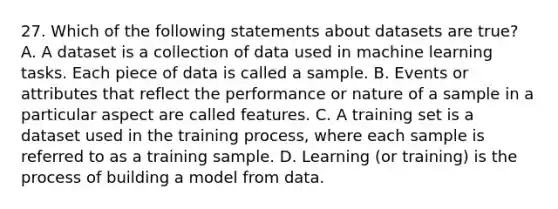 27. Which of the following statements about datasets are true? A. A dataset is a collection of data used in machine learning tasks. Each piece of data is called a sample. B. Events or attributes that reflect the performance or nature of a sample in a particular aspect are called features. C. A training set is a dataset used in the training process, where each sample is referred to as a training sample. D. Learning (or training) is the process of building a model from data.