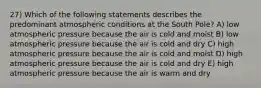 27) Which of the following statements describes the predominant atmospheric conditions at the South Pole? A) low atmospheric pressure because the air is cold and moist B) low atmospheric pressure because the air is cold and dry C) high atmospheric pressure because the air is cold and moist D) high atmospheric pressure because the air is cold and dry E) high atmospheric pressure because the air is warm and dry