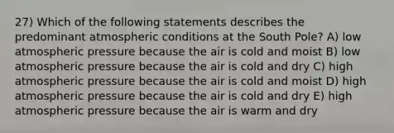 27) Which of the following statements describes the predominant atmospheric conditions at the South Pole? A) low atmospheric pressure because the air is cold and moist B) low atmospheric pressure because the air is cold and dry C) high atmospheric pressure because the air is cold and moist D) high atmospheric pressure because the air is cold and dry E) high atmospheric pressure because the air is warm and dry