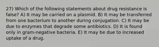 27) Which of the following statements about drug resistance is false? A) It may be carried on a plasmid. B) It may be transferred from one bacterium to another during conjugation. C) It may be due to enzymes that degrade some antibiotics. D) It is found only in gram-negative bacteria. E) It may be due to increased uptake of a drug.