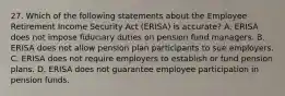 27. Which of the following statements about the Employee Retirement Income Security Act (ERISA) is accurate? A. ERISA does not impose fiduciary duties on pension fund managers. B. ERISA does not allow pension plan participants to sue employers. C. ERISA does not require employers to establish or fund pension plans. D. ERISA does not guarantee employee participation in pension funds.