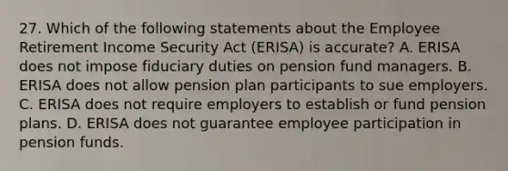 27. Which of the following statements about the Employee Retirement Income Security Act (ERISA) is accurate? A. ERISA does not impose fiduciary duties on pension fund managers. B. ERISA does not allow pension plan participants to sue employers. C. ERISA does not require employers to establish or fund pension plans. D. ERISA does not guarantee employee participation in pension funds.