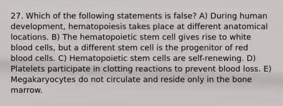 27. Which of the following statements is false? A) During human development, hematopoiesis takes place at different anatomical locations. B) The hematopoietic stem cell gives rise to white blood cells, but a different stem cell is the progenitor of red blood cells. C) Hematopoietic stem cells are self-renewing. D) Platelets participate in clotting reactions to prevent blood loss. E) Megakaryocytes do not circulate and reside only in the bone marrow.