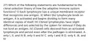 27) Which of the following statements are fundamental to the clonal-selection theory of how the adaptive immune system functions? I) Each lymphocyte has a unique membrane receptor that recognizes one antigen. II) When the lymphocyte binds an antigen, it is activated and begins dividing to form many identical copies of itself. III) Cloned lymphocytes have slight differences and are selected by the spleen for removal if they do not bind an antigen. IV) Cloned cells descend from an activated lymphocyte and persist even after the pathogen is eliminated. A. only I, II, and IV B. only II and IV C. only I and III D. only II, III, and IV