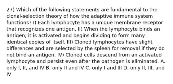 27) Which of the following statements are fundamental to the clonal-selection theory of how the adaptive immune system functions? I) Each lymphocyte has a unique membrane receptor that recognizes one antigen. II) When the lymphocyte binds an antigen, it is activated and begins dividing to form many identical copies of itself. III) Cloned lymphocytes have slight differences and are selected by the spleen for removal if they do not bind an antigen. IV) Cloned cells descend from an activated lymphocyte and persist even after the pathogen is eliminated. A. only I, II, and IV B. only II and IV C. only I and III D. only II, III, and IV