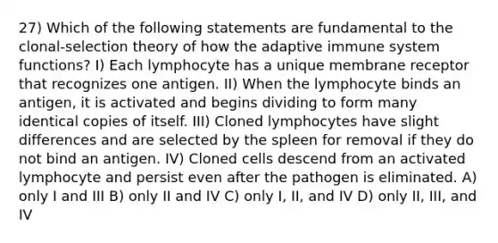 27) Which of the following statements are fundamental to the clonal-selection theory of how the adaptive immune system functions? I) Each lymphocyte has a unique membrane receptor that recognizes one antigen. II) When the lymphocyte binds an antigen, it is activated and begins dividing to form many identical copies of itself. III) Cloned lymphocytes have slight differences and are selected by the spleen for removal if they do not bind an antigen. IV) Cloned cells descend from an activated lymphocyte and persist even after the pathogen is eliminated. A) only I and III B) only II and IV C) only I, II, and IV D) only II, III, and IV